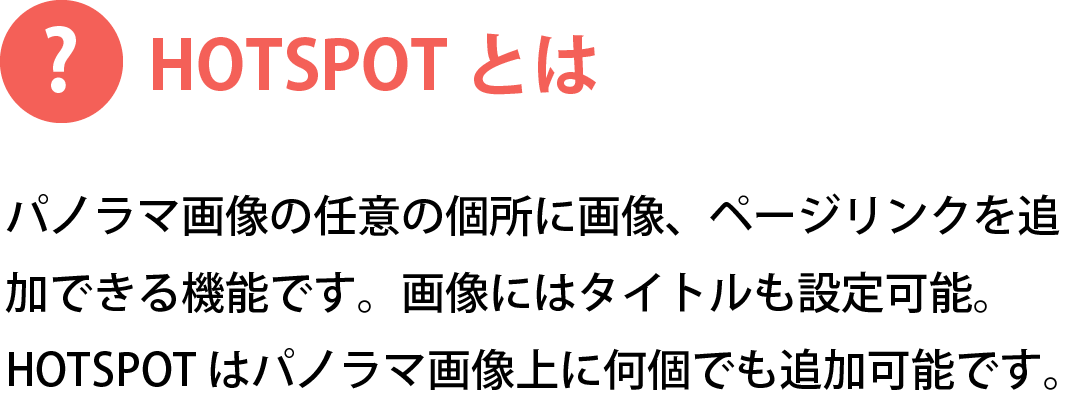 HOTSPOTとは　パノラマ画像の任意の個所に画像、ページリンクを追加できる機能です。画像にはタイトルも設定可能。HOTSPOTはパノラマ画像上に何個でも追加可能です。